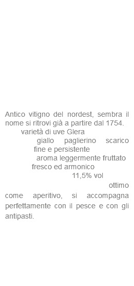  Prosecco DOC Spumante Extra Dry Antico vitigno del nordest, sembra il nome si ritrovi già a partire dal 1754. uve: varietà di uve Glera colore: giallo paglierino scarico perlage: fine e persistente profumo: aroma leggermente fruttato sapore: fresco ed armonico gradazione alcolica: 11,5% vol abbinamenti gastronomici: ottimo come aperitivo, si accompagna perfettamente con il pesce e con gli antipasti.