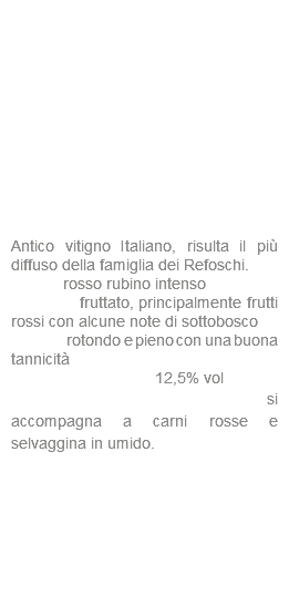  Refosco dal peduncolo rosso IGT Veneto Antico vitigno Italiano, risulta il più diffuso della famiglia dei Refoschi. colore: rosso rubino intenso profumo: fruttato, principalmente frutti rossi con alcune note di sottobosco sapore: rotondo e pieno con una buona tannicità gradazione alcolica: 12,5% vol abbinamenti gastronomici: si accompagna a carni rosse e selvaggina in umido.